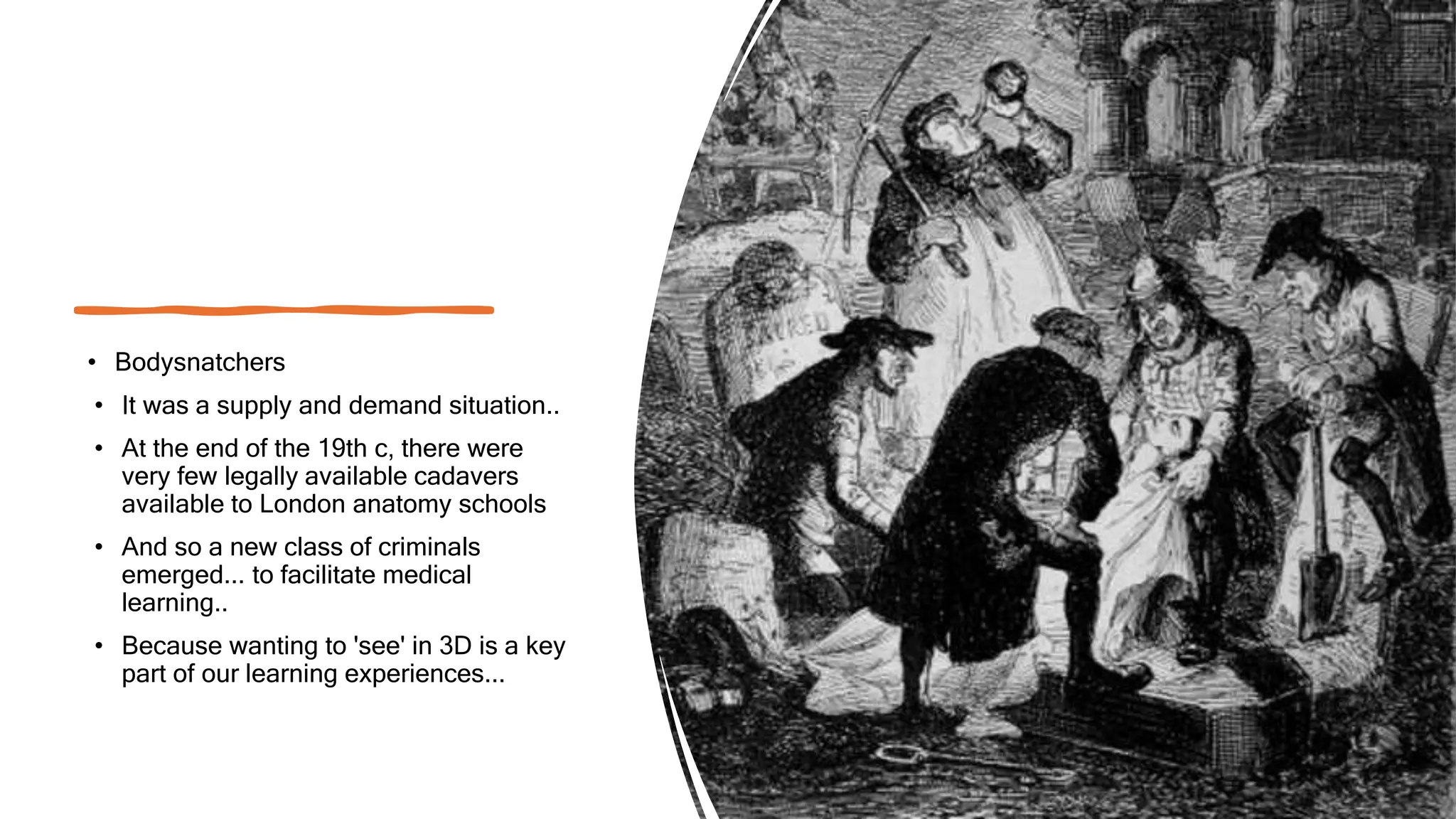 • Bodysnatchers
• It was a supply and demand situation..
• At the end of the 19th c, there were
very few legally available cadavers
available to London anatomy schools
• And so a new class of criminals
emerged... to facilitate medical
learning..
• Because wanting to 'see' in 3D is a key
part of our learning experiences...
 
