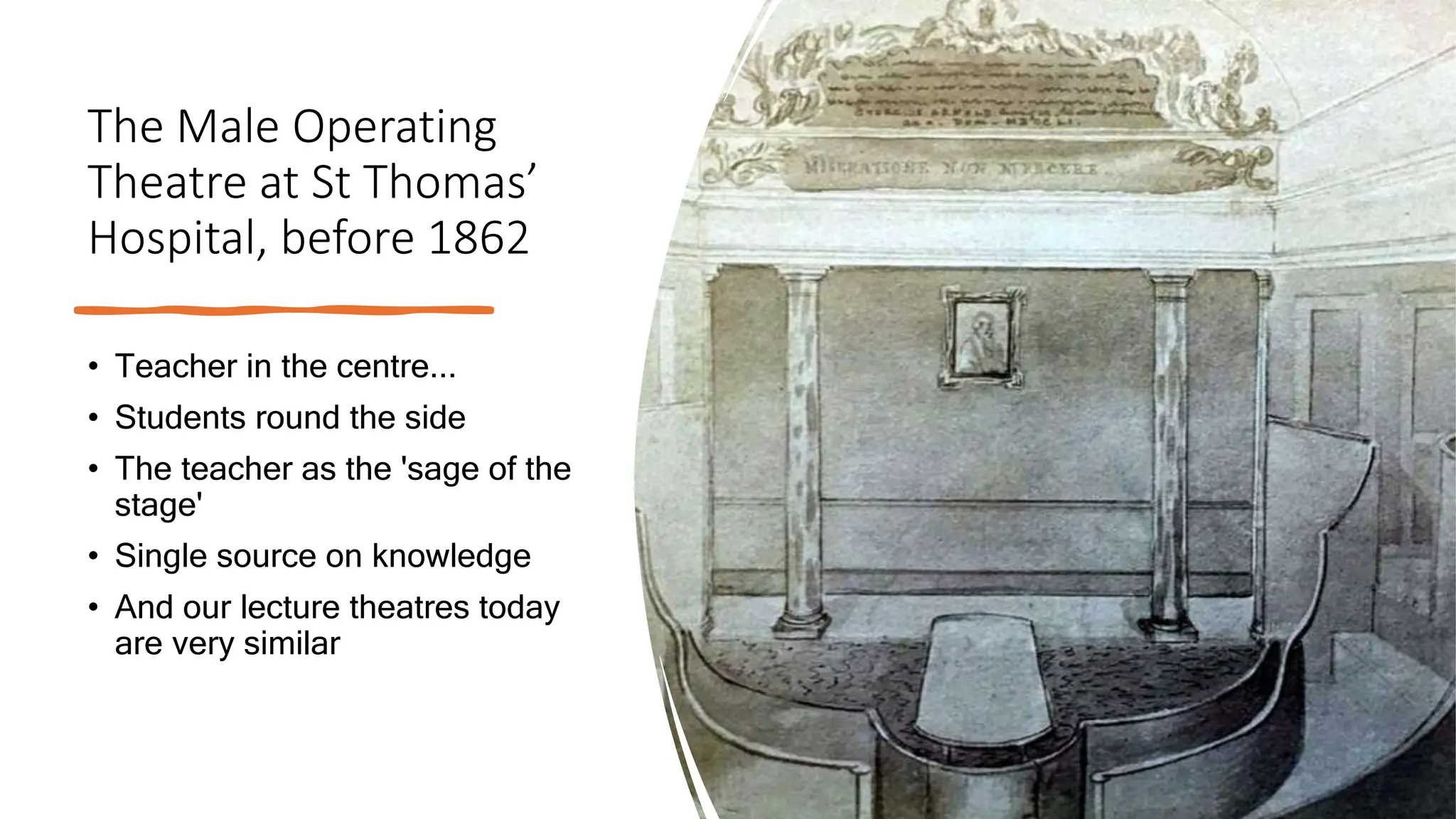 The Male Operating
Theatre at St Thomas’
Hospital, before 1862
• Teacher in the centre...
• Students round the side
• The teacher as the 'sage of the
stage'
• Single source on knowledge
• And our lecture theatres today
are very similar
 