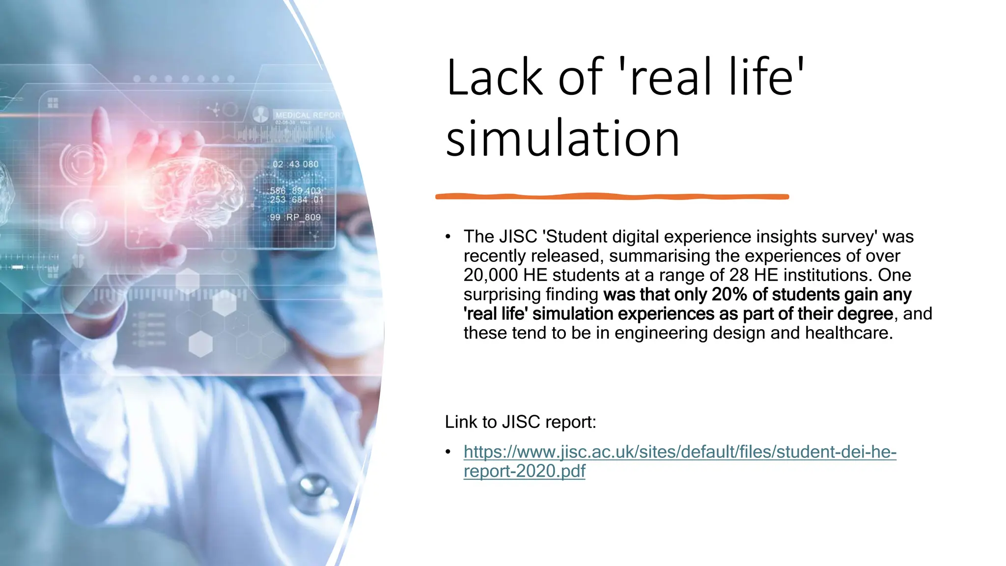 Lack of 'real life'
simulation
• The JISC 'Student digital experience insights survey' was
recently released, summarising the experiences of over
20,000 HE students at a range of 28 HE institutions. One
surprising finding was that only 20% of students gain any
'real life' simulation experiences as part of their degree, and
these tend to be in engineering design and healthcare.
Link to JISC report:
• https://www.jisc.ac.uk/sites/default/files/student-dei-he-
report-2020.pdf
 