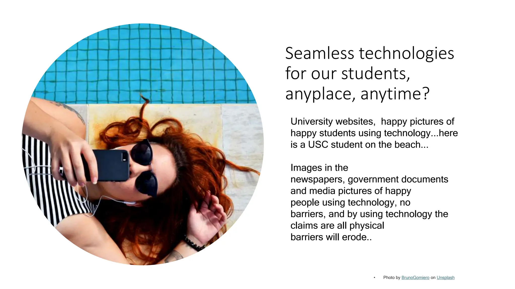Seamless technologies
for our students,
anyplace, anytime?
BrunoGomiero Unsplash
University websites, happy pictures of
happy students using technology...here
is a USC student on the beach...
Images in the
newspapers, government documents
and media pictures of happy
people using technology, no
barriers, and by using technology the
claims are all physical
barriers will erode..
 