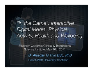 “In the Game”: Interactive
Digital Media, Physical
Activity, Health and Wellbeing
Southern California Clinical & Translational
    Science Institute, May 16th 2011

        Dr Alasdair G Thin BSc, PhD
        Heriot-Watt University, Scotland
 