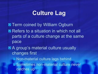 Culture Lag
Term coined by William Ogburn
Refers to a situation in which not all
parts of a culture change at the same
pace
A group’s material culture usually
changes first
Non-material culture lags behind
Sometimes non-material culture never
catches up
 