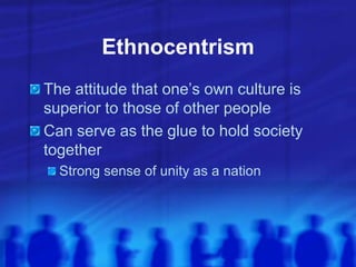 Ethnocentrism
The attitude that one’s own culture is
superior to those of other people
Can serve as the glue to hold society
together
Strong sense of unity as a nation
 