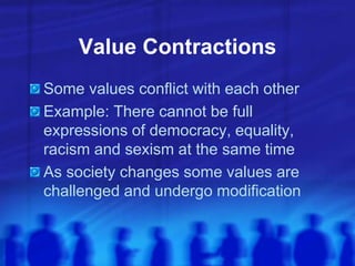 Value Contractions
Some values conflict with each other
Example: There cannot be full
expressions of democracy, equality,
racism and sexism at the same time
As society changes some values are
challenged and undergo modification
 
