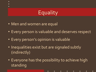 Equality
• Men and women are equal
• Every person is valuable and deserves respect
• Every person’s opinion is valuable
• Inequalities exist but are signaled subtly
(indirectly)
• Everyone has the possibility to achieve high
standing
 