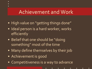 Achievement and Work
• High value on “getting things done”
• Ideal person is a hard worker, works
efficiently
• Belief that one should be “doing
something” most of the time
• Many define themselves by their job
• Achievement is good
• Competitiveness is a way to advance
 