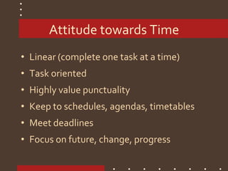 Attitude towards Time
• Linear (complete one task at a time)
• Task oriented
• Highly value punctuality
• Keep to schedules, agendas, timetables
• Meet deadlines
• Focus on future, change, progress
 