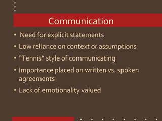 Communication
• Need for explicit statements
• Low reliance on context or assumptions
• “Tennis” style of communicating
• Importance placed on written vs. spoken
agreements
• Lack of emotionality valued
 