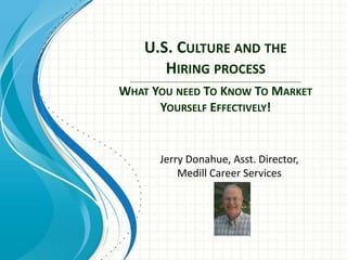 U.S. CULTURE AND THE 
HIRING PROCESS 
_________________________________________________________________________________________ 
WHAT YOU NEED TO KNOW TO MARKET 
YOURSELF EFFECTIVELY! 
Jerry Donahue, Asst. Director, 
Medill Career Services 
 