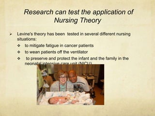 Research can test the application of
               Nursing Theory
   Levine's theory has been tested in several different nursing
    situations:
     to mitigate fatigue in cancer patients
     to wean patients off the ventilator
     to preserve and protect the infant and the family in the
        neonatal intensive care unit (NICU).
 