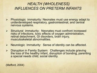 HEALTH (WHOLENESS)
       INFLUENCES ON PRETERM INFANTS

   Physiologic immaturity: Neonates must use energy adapt to
    underdeveloped respiratory, gastrointestinal, and central
    nervous systems.
   Structural immaturity: Neonates must confront increased
    risks of infections, toxic effects of oxygen administration,
    retinal detachment, GI disorders, brain injury,
    musculoskeletal abnormalities.
   Neurologic Immaturity: Sense of identity can be affected.
   Disruption in Family System: Challenges include grieving
    the loss of the healthy infant, disruption of bonding, parenting
    a special needs child, social identity.

(Mefford, 2004)
 
