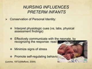 NURSING INFLUENCES
                 PRETERM INFANTS
 Conservation of Personal Identity:


     Interpret physiologic cues (vs, labs, physical
        assessment findings)

     Effectively communicate with the neonate, by
        recognizing the response: read the message

     Minimize signs of stress

     Promote self-regulating behavior
(Levine, 1973)(Mefford, 2004)
 