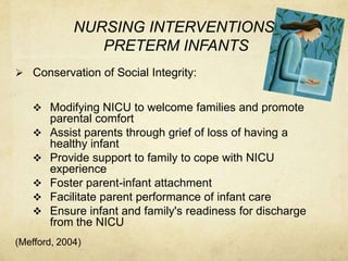 NURSING INTERVENTIONS
                PRETERM INFANTS
 Conservation of Social Integrity:


    Modifying NICU to welcome families and promote
       parental comfort
      Assist parents through grief of loss of having a
       healthy infant
      Provide support to family to cope with NICU
       experience
      Foster parent-infant attachment
      Facilitate parent performance of infant care
      Ensure infant and family's readiness for discharge
       from the NICU
(Mefford, 2004)
 