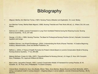 Bibliography
Alligood, Martha; Ann Marriner-Tomey. (1997). Nursing Theory Utilization and Application. St. Louis: Mosby.

Ann Marriner Tomey, Martha Raile Alligood. (1998). Nursing Theorists and Their Work (4th ed.). (L. Wilson, Ed.) St Louis:
Mosby.


Delmore, B. A. (2006). Levine's Framework in Long-Term Ventilated Patients During the Weaning Course. Nursing
Science Quarterly , 19 (3), 247-258.


George, J. B. (Ed.). (1990). Nursing Theories: The Base for Professional Nursing Practice (3rd ed.). Norwalk, Connecticut:
Appleton and Lange.


Kathleen Sitzman, Lisa Wright Eichelberger. (2004). Understanding the Work of Nurse Theorists : A Creative Beginning.
Sudbury, Massachusetts: Jones and Bartlett Publishers, Inc.


Mefford, L. (2004). A Theory of Health Promotion for Preterm Infants Based on Levine's Conservation Model of Nursing.
Nursing Science Quarterly , 17 (3), 260-266.


Melanie McEwen, Evelyn M. Wills. (2007). Theoretical Basis for Nursing (2nd ed.). (H. Kogut, E. Kors, & M. Zuccarini,
Eds.) Philadelpia, PA: Lippincott Williams & Wilkins.

Myra Levine, Jacqueline Fawcett. (1991). Levine's Conservation Model: A Framework for nursing Practice. (K. M.
Schaefer, & J. B. Pond, Eds.) Philadelphia: F.A.Davis Company.


Victoria Mock, Christine St, Ours, Amy Bositis, Miriam Tillery, Anne Belcher, Sharon Krumm and Ruth McCorkle. (2007).
Using a conceptual model in nursing research - mitigating fatigue in cancer patients. Journal of Advanced Nursing , 58 (5),
503-512.
 