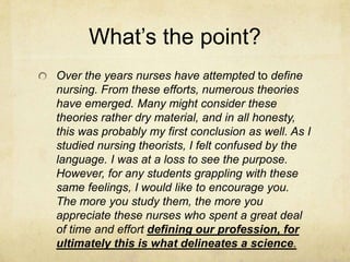 What’s the point?
Over the years nurses have attempted to define
nursing. From these efforts, numerous theories
have emerged. Many might consider these
theories rather dry material, and in all honesty,
this was probably my first conclusion as well. As I
studied nursing theorists, I felt confused by the
language. I was at a loss to see the purpose.
However, for any students grappling with these
same feelings, I would like to encourage you.
The more you study them, the more you
appreciate these nurses who spent a great deal
of time and effort defining our profession, for
ultimately this is what delineates a science.
 