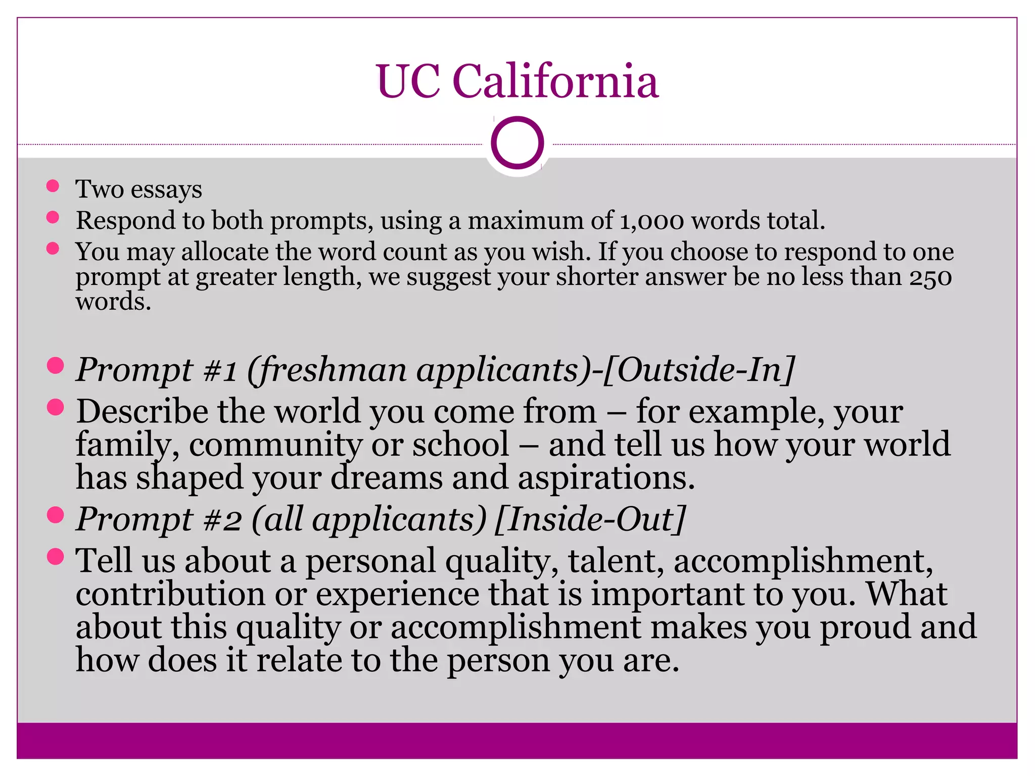 UC California 
 Two essays 
 Respond to both prompts, using a maximum of 1,000 words total. 
 You may allocate the word count as you wish. If you choose to respond to one 
prompt at greater length, we suggest your shorter answer be no less than 250 
words. 
Prompt #1 (freshman applicants)-[Outside-In] 
Describe the world you come from – for example, your 
family, community or school – and tell us how your world 
has shaped your dreams and aspirations. 
Prompt #2 (all applicants) [Inside-Out] 
Tell us about a personal quality, talent, accomplishment, 
contribution or experience that is important to you. What 
about this quality or accomplishment makes you proud and 
how does it relate to the person you are. 
 