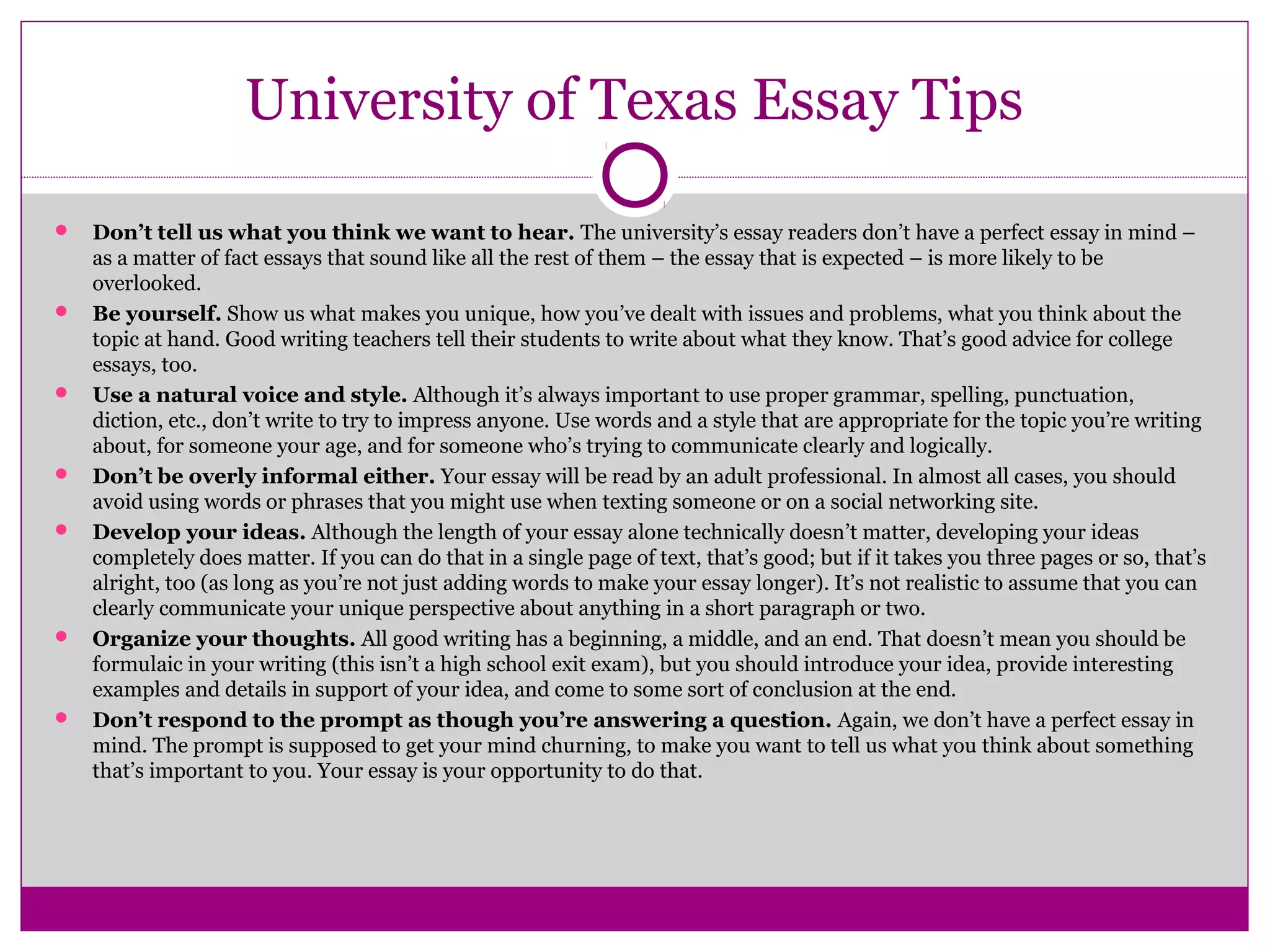 University of Texas Essay Tips 
 Don’t tell us what you think we want to hear. The university’s essay readers don’t have a perfect essay in mind – 
as a matter of fact essays that sound like all the rest of them – the essay that is expected – is more likely to be 
overlooked. 
 Be yourself. Show us what makes you unique, how you’ve dealt with issues and problems, what you think about the 
topic at hand. Good writing teachers tell their students to write about what they know. That’s good advice for college 
essays, too. 
 Use a natural voice and style. Although it’s always important to use proper grammar, spelling, punctuation, 
diction, etc., don’t write to try to impress anyone. Use words and a style that are appropriate for the topic you’re writing 
about, for someone your age, and for someone who’s trying to communicate clearly and logically. 
 Don’t be overly informal either. Your essay will be read by an adult professional. In almost all cases, you should 
avoid using words or phrases that you might use when texting someone or on a social networking site. 
 Develop your ideas. Although the length of your essay alone technically doesn’t matter, developing your ideas 
completely does matter. If you can do that in a single page of text, that’s good; but if it takes you three pages or so, that’s 
alright, too (as long as you’re not just adding words to make your essay longer). It’s not realistic to assume that you can 
clearly communicate your unique perspective about anything in a short paragraph or two. 
 Organize your thoughts. All good writing has a beginning, a middle, and an end. That doesn’t mean you should be 
formulaic in your writing (this isn’t a high school exit exam), but you should introduce your idea, provide interesting 
examples and details in support of your idea, and come to some sort of conclusion at the end. 
 Don’t respond to the prompt as though you’re answering a question. Again, we don’t have a perfect essay in 
mind. The prompt is supposed to get your mind churning, to make you want to tell us what you think about something 
that’s important to you. Your essay is your opportunity to do that. 
 