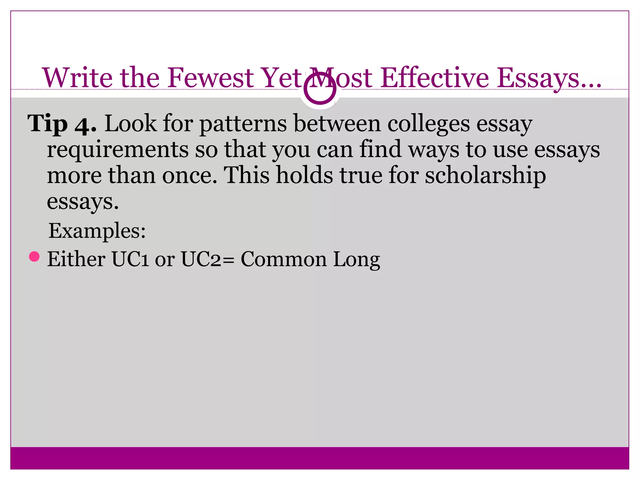 Write the Fewest Yet Most Effective Essays… 
Tip 4. Look for patterns between colleges essay 
requirements so that you can find ways to use essays 
more than once. This holds true for scholarship 
essays. 
Examples: 
Either UC1 or UC2= Common Long 
 