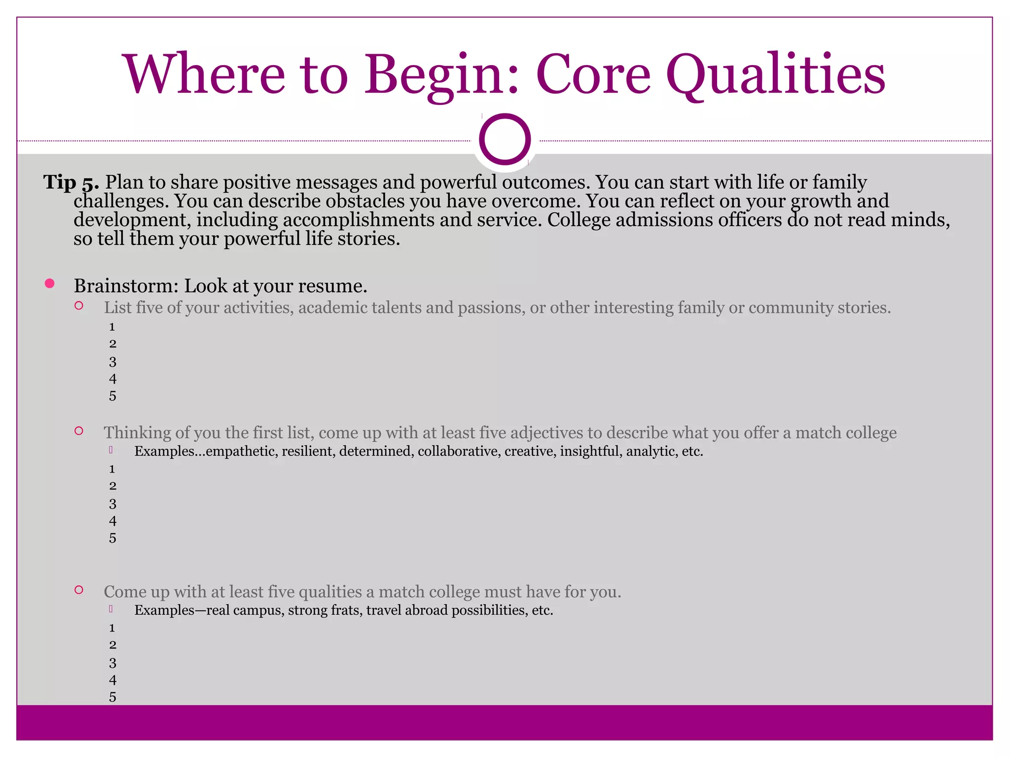 Where to Begin: Core Qualities 
Tip 5. Plan to share positive messages and powerful outcomes. You can start with life or family 
challenges. You can describe obstacles you have overcome. You can reflect on your growth and 
development, including accomplishments and service. College admissions officers do not read minds, 
so tell them your powerful life stories. 
 Brainstorm: Look at your resume. 
 List five of your activities, academic talents and passions, or other interesting family or community stories. 
1 
2 
3 
4 
5 
 Thinking of you the first list, come up with at least five adjectives to describe what you offer a match college 
 Examples…empathetic, resilient, determined, collaborative, creative, insightful, analytic, etc. 
1 
2 
3 
4 
5 
 Come up with at least five qualities a match college must have for you. 
 Examples—real campus, strong frats, travel abroad possibilities, etc. 
1 
2 
3 
4 
5 
 