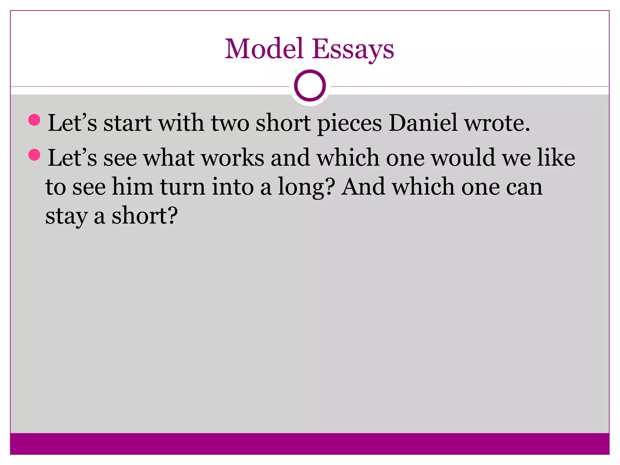 Model Essays 
Let’s start with two short pieces Daniel wrote. 
Let’s see what works and which one would we like 
to see him turn into a long? And which one can 
stay a short? 
 