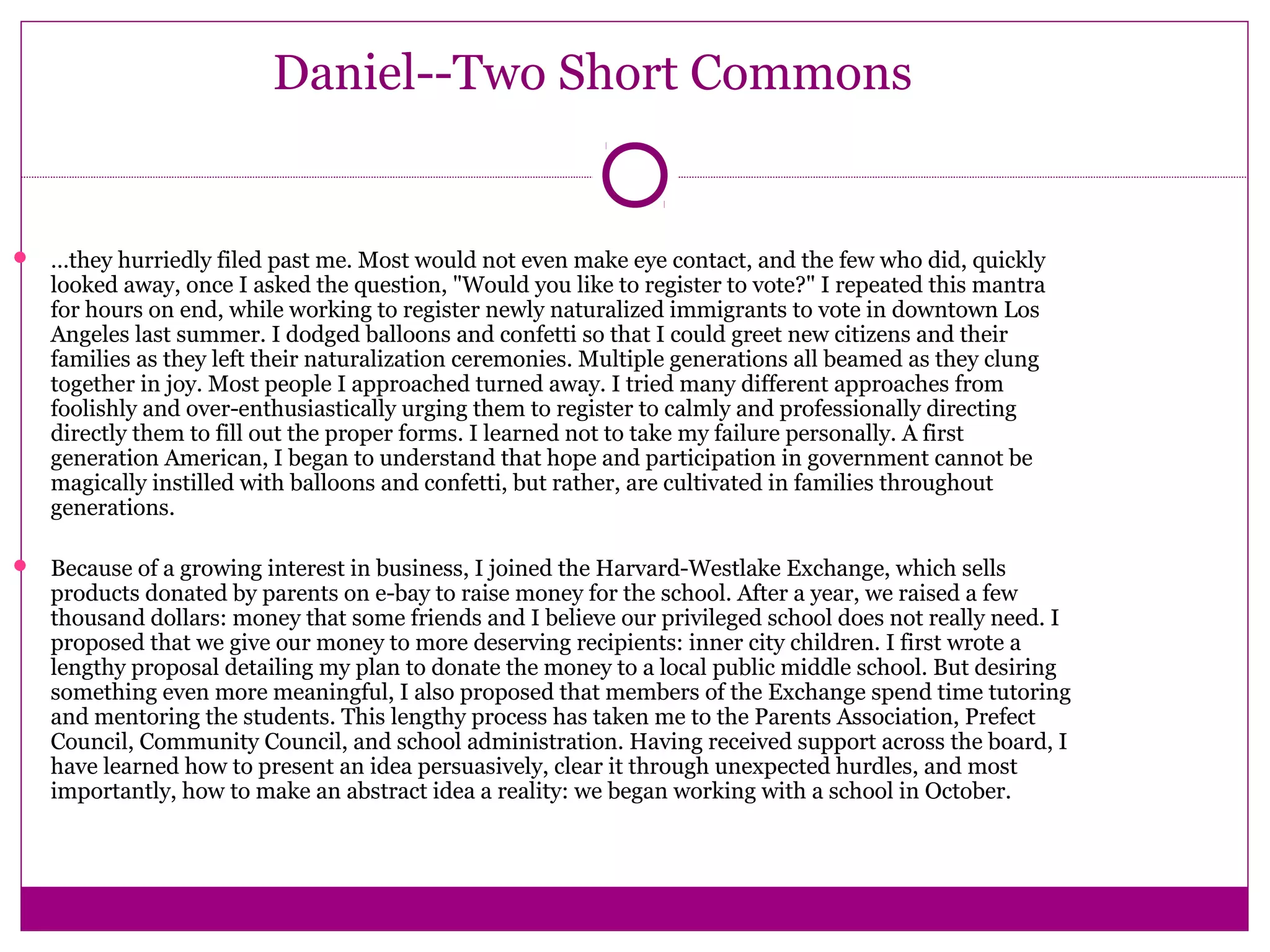 Daniel--Two Short Commons 
 …they hurriedly filed past me. Most would not even make eye contact, and the few who did, quickly 
looked away, once I asked the question, "Would you like to register to vote?" I repeated this mantra 
for hours on end, while working to register newly naturalized immigrants to vote in downtown Los 
Angeles last summer. I dodged balloons and confetti so that I could greet new citizens and their 
families as they left their naturalization ceremonies. Multiple generations all beamed as they clung 
together in joy. Most people I approached turned away. I tried many different approaches from 
foolishly and over-enthusiastically urging them to register to calmly and professionally directing 
directly them to fill out the proper forms. I learned not to take my failure personally. A first 
generation American, I began to understand that hope and participation in government cannot be 
magically instilled with balloons and confetti, but rather, are cultivated in families throughout 
generations. 
 Because of a growing interest in business, I joined the Harvard-Westlake Exchange, which sells 
products donated by parents on e-bay to raise money for the school. After a year, we raised a few 
thousand dollars: money that some friends and I believe our privileged school does not really need. I 
proposed that we give our money to more deserving recipients: inner city children. I first wrote a 
lengthy proposal detailing my plan to donate the money to a local public middle school. But desiring 
something even more meaningful, I also proposed that members of the Exchange spend time tutoring 
and mentoring the students. This lengthy process has taken me to the Parents Association, Prefect 
Council, Community Council, and school administration. Having received support across the board, I 
have learned how to present an idea persuasively, clear it through unexpected hurdles, and most 
importantly, how to make an abstract idea a reality: we began working with a school in October. 
 