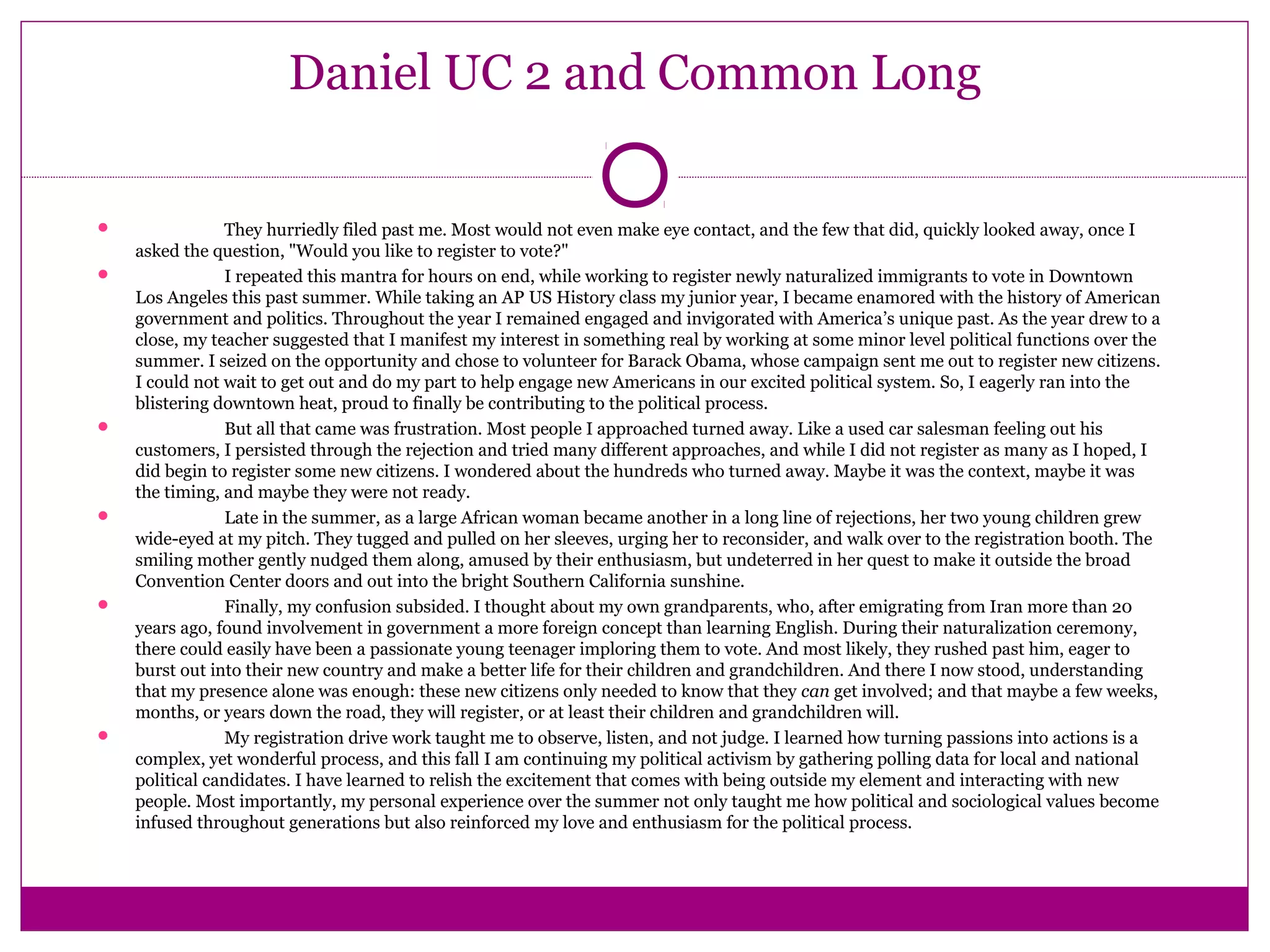 Daniel UC 2 and Common Long 
 They hurriedly filed past me. Most would not even make eye contact, and the few that did, quickly looked away, once I 
asked the question, "Would you like to register to vote?" 
 I repeated this mantra for hours on end, while working to register newly naturalized immigrants to vote in Downtown 
Los Angeles this past summer. While taking an AP US History class my junior year, I became enamored with the history of American 
government and politics. Throughout the year I remained engaged and invigorated with America’s unique past. As the year drew to a 
close, my teacher suggested that I manifest my interest in something real by working at some minor level political functions over the 
summer. I seized on the opportunity and chose to volunteer for Barack Obama, whose campaign sent me out to register new citizens. 
I could not wait to get out and do my part to help engage new Americans in our excited political system. So, I eagerly ran into the 
blistering downtown heat, proud to finally be contributing to the political process. 
 But all that came was frustration. Most people I approached turned away. Like a used car salesman feeling out his 
customers, I persisted through the rejection and tried many different approaches, and while I did not register as many as I hoped, I 
did begin to register some new citizens. I wondered about the hundreds who turned away. Maybe it was the context, maybe it was 
the timing, and maybe they were not ready. 
 Late in the summer, as a large African woman became another in a long line of rejections, her two young children grew 
wide-eyed at my pitch. They tugged and pulled on her sleeves, urging her to reconsider, and walk over to the registration booth. The 
smiling mother gently nudged them along, amused by their enthusiasm, but undeterred in her quest to make it outside the broad 
Convention Center doors and out into the bright Southern California sunshine. 
 Finally, my confusion subsided. I thought about my own grandparents, who, after emigrating from Iran more than 20 
years ago, found involvement in government a more foreign concept than learning English. During their naturalization ceremony, 
there could easily have been a passionate young teenager imploring them to vote. And most likely, they rushed past him, eager to 
burst out into their new country and make a better life for their children and grandchildren. And there I now stood, understanding 
that my presence alone was enough: these new citizens only needed to know that they can get involved; and that maybe a few weeks, 
months, or years down the road, they will register, or at least their children and grandchildren will. 
 My registration drive work taught me to observe, listen, and not judge. I learned how turning passions into actions is a 
complex, yet wonderful process, and this fall I am continuing my political activism by gathering polling data for local and national 
political candidates. I have learned to relish the excitement that comes with being outside my element and interacting with new 
people. Most importantly, my personal experience over the summer not only taught me how political and sociological values become 
infused throughout generations but also reinforced my love and enthusiasm for the political process. 
 