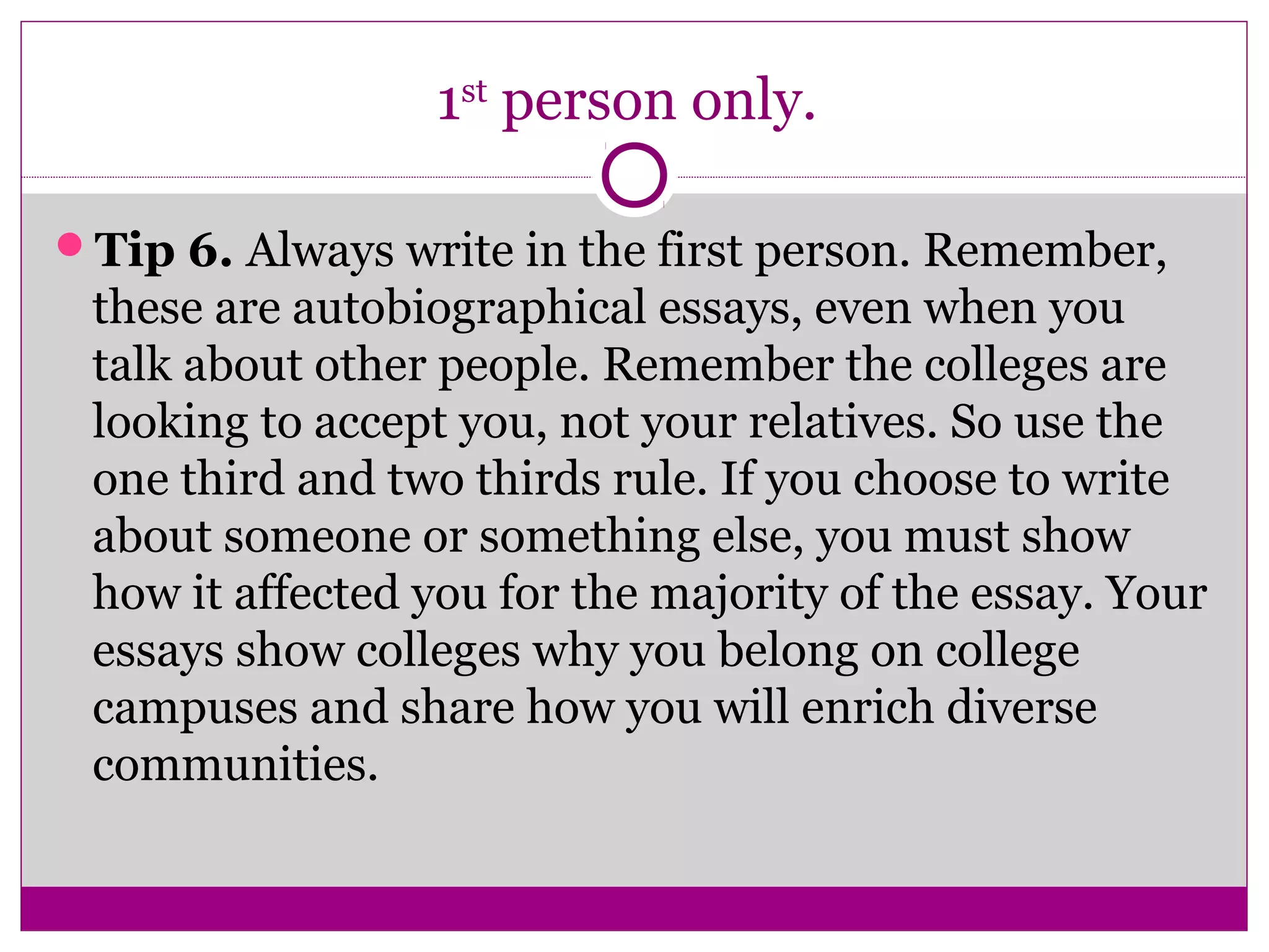 1st person only. 
Tip 6. Always write in the first person. Remember, 
these are autobiographical essays, even when you 
talk about other people. Remember the colleges are 
looking to accept you, not your relatives. So use the 
one third and two thirds rule. If you choose to write 
about someone or something else, you must show 
how it affected you for the majority of the essay. Your 
essays show colleges why you belong on college 
campuses and share how you will enrich diverse 
communities. 
 