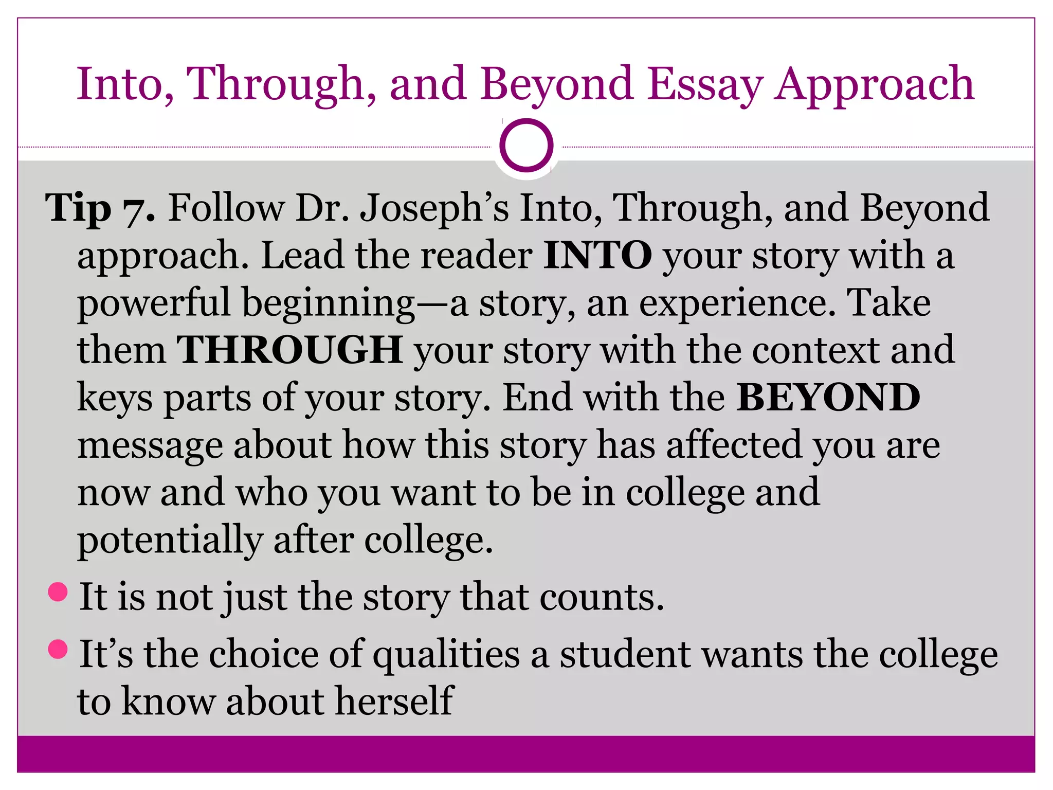 Into, Through, and Beyond Essay Approach 
Tip 7. Follow Dr. Joseph’s Into, Through, and Beyond 
approach. Lead the reader INTO your story with a 
powerful beginning—a story, an experience. Take 
them THROUGH your story with the context and 
keys parts of your story. End with the BEYOND 
message about how this story has affected you are 
now and who you want to be in college and 
potentially after college. 
It is not just the story that counts. 
It’s the choice of qualities a student wants the college 
to know about herself 
 
