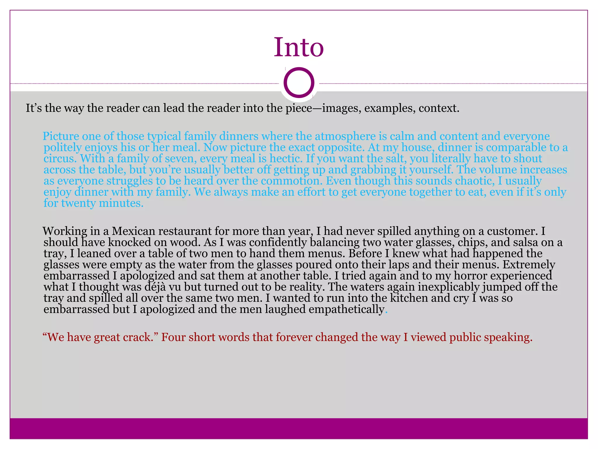 Into 
It’s the way the reader can lead the reader into the piece—images, examples, context. 
Picture one of those typical family dinners where the atmosphere is calm and content and everyone 
politely enjoys his or her meal. Now picture the exact opposite. At my house, dinner is comparable to a 
circus. With a family of seven, every meal is hectic. If you want the salt, you literally have to shout 
across the table, but you’re usually better off getting up and grabbing it yourself. The volume increases 
as everyone struggles to be heard over the commotion. Even though this sounds chaotic, I usually 
enjoy dinner with my family. We always make an effort to get everyone together to eat, even if it’s only 
for twenty minutes. 
Working in a Mexican restaurant for more than year, I had never spilled anything on a customer. I 
should have knocked on wood. As I was confidently balancing two water glasses, chips, and salsa on a 
tray, I leaned over a table of two men to hand them menus. Before I knew what had happened the 
glasses were empty as the water from the glasses poured onto their laps and their menus. Extremely 
embarrassed I apologized and sat them at another table. I tried again and to my horror experienced 
what I thought was déjà vu but turned out to be reality. The waters again inexplicably jumped off the 
tray and spilled all over the same two men. I wanted to run into the kitchen and cry I was so 
embarrassed but I apologized and the men laughed empathetically. 
“We have great crack.” Four short words that forever changed the way I viewed public speaking. 
 