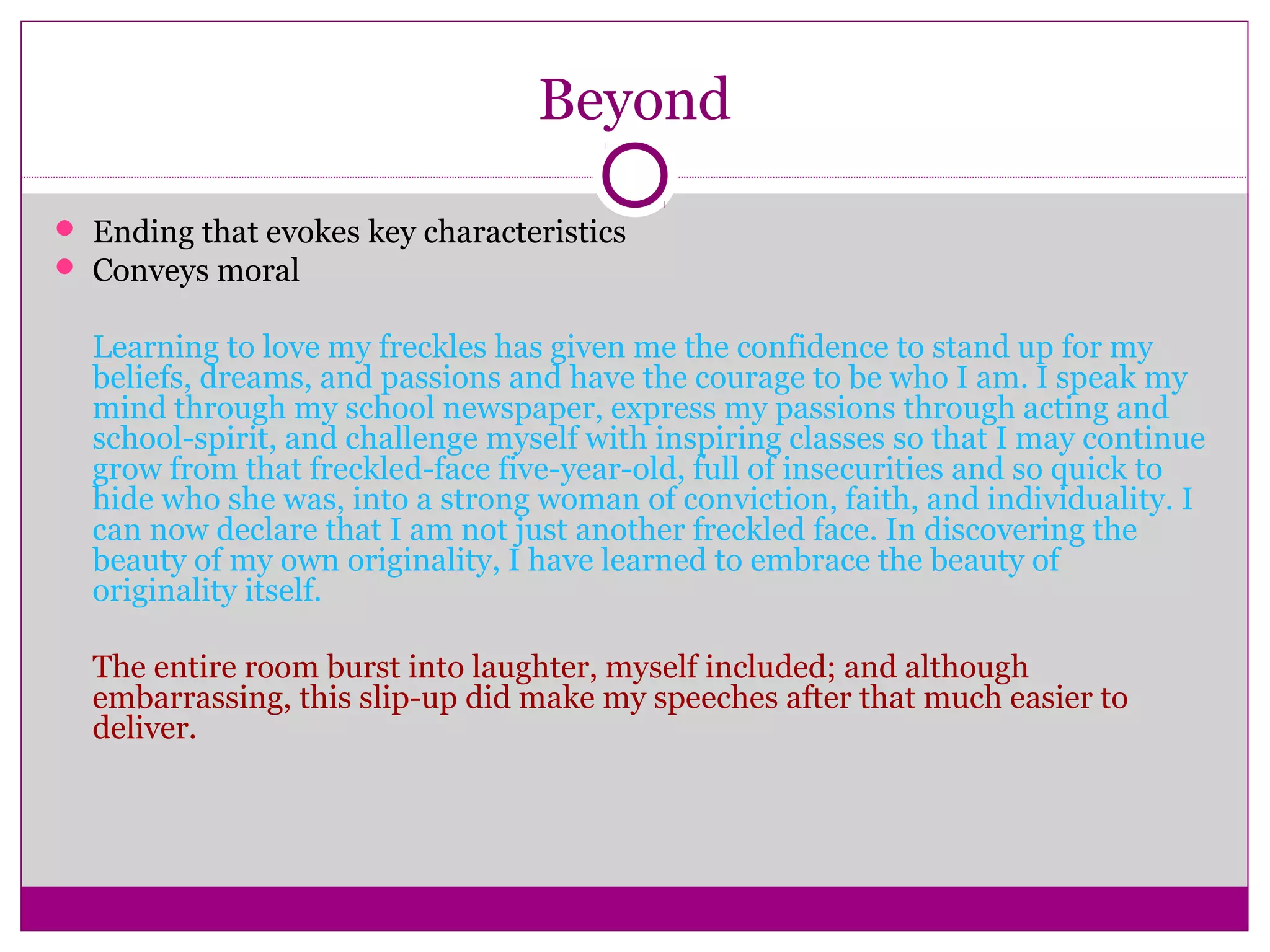 Beyond 
 Ending that evokes key characteristics 
 Conveys moral 
Learning to love my freckles has given me the confidence to stand up for my 
beliefs, dreams, and passions and have the courage to be who I am. I speak my 
mind through my school newspaper, express my passions through acting and 
school-spirit, and challenge myself with inspiring classes so that I may continue 
grow from that freckled-face five-year-old, full of insecurities and so quick to 
hide who she was, into a strong woman of conviction, faith, and individuality. I 
can now declare that I am not just another freckled face. In discovering the 
beauty of my own originality, I have learned to embrace the beauty of 
originality itself. 
The entire room burst into laughter, myself included; and although 
embarrassing, this slip-up did make my speeches after that much easier to 
deliver. 
 