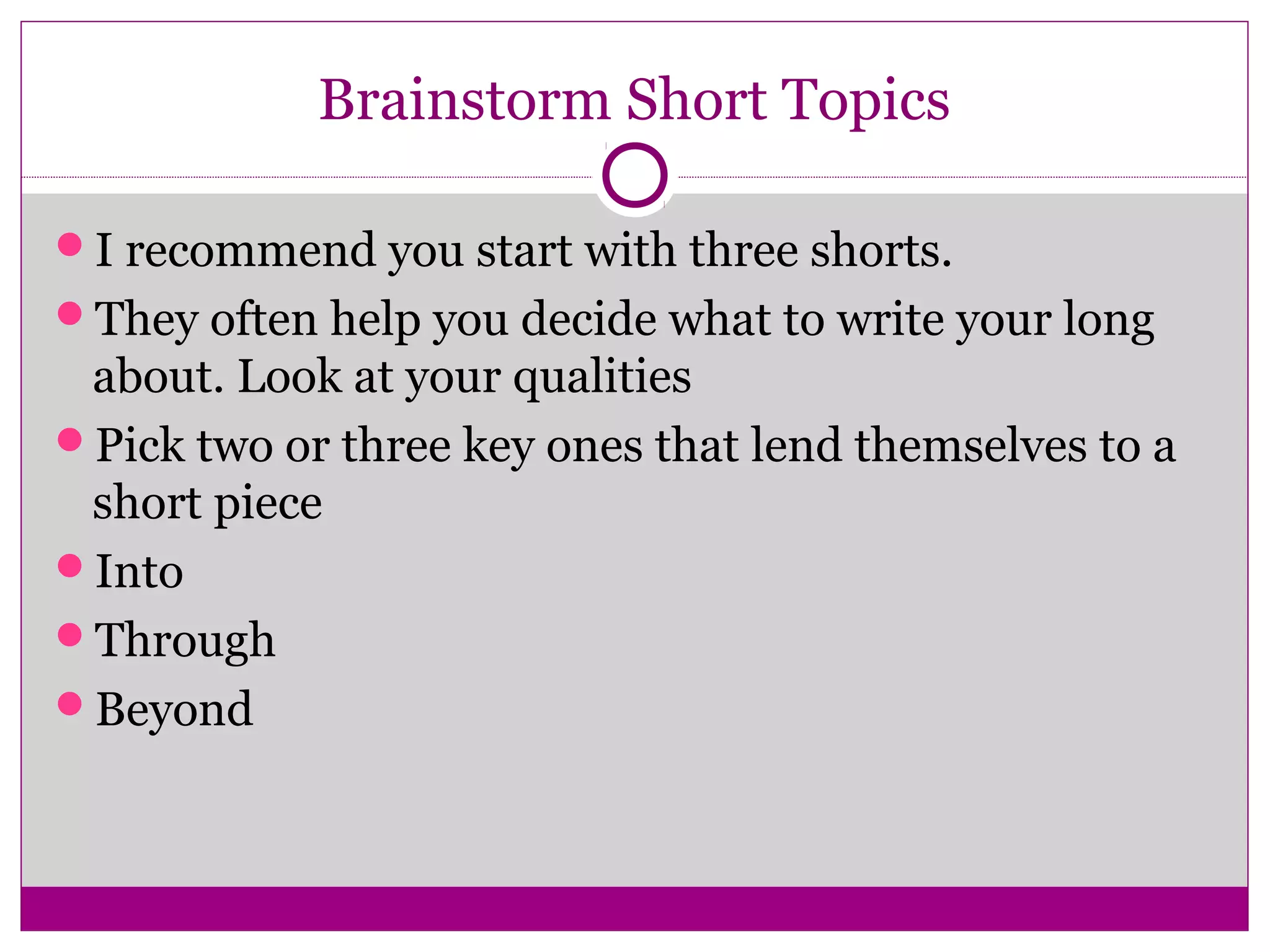 Brainstorm Short Topics 
I recommend you start with three shorts. 
They often help you decide what to write your long 
about. Look at your qualities 
Pick two or three key ones that lend themselves to a 
short piece 
Into 
Through 
Beyond 
 