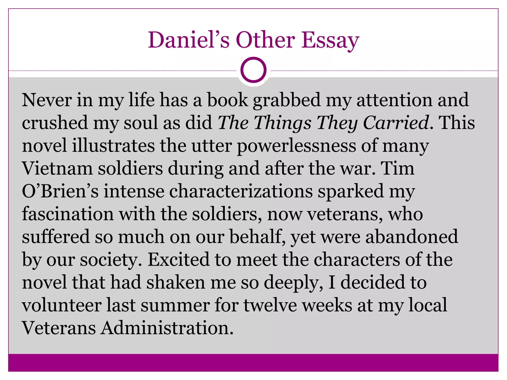 Daniel’s Other Essay 
Never in my life has a book grabbed my attention and 
crushed my soul as did The Things They Carried. This 
novel illustrates the utter powerlessness of many 
Vietnam soldiers during and after the war. Tim 
O’Brien’s intense characterizations sparked my 
fascination with the soldiers, now veterans, who 
suffered so much on our behalf, yet were abandoned 
by our society. Excited to meet the characters of the 
novel that had shaken me so deeply, I decided to 
volunteer last summer for twelve weeks at my local 
Veterans Administration. 
 