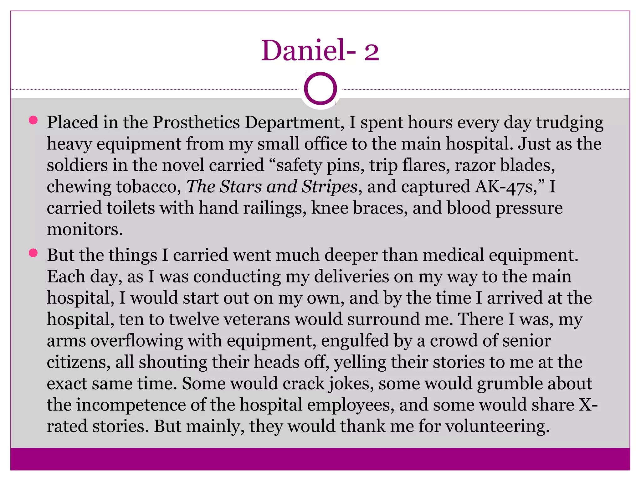 Daniel- 2 
 Placed in the Prosthetics Department, I spent hours every day trudging 
heavy equipment from my small office to the main hospital. Just as the 
soldiers in the novel carried “safety pins, trip flares, razor blades, 
chewing tobacco, The Stars and Stripes, and captured AK-47s,” I 
carried toilets with hand railings, knee braces, and blood pressure 
monitors. 
 But the things I carried went much deeper than medical equipment. 
Each day, as I was conducting my deliveries on my way to the main 
hospital, I would start out on my own, and by the time I arrived at the 
hospital, ten to twelve veterans would surround me. There I was, my 
arms overflowing with equipment, engulfed by a crowd of senior 
citizens, all shouting their heads off, yelling their stories to me at the 
exact same time. Some would crack jokes, some would grumble about 
the incompetence of the hospital employees, and some would share X-rated 
stories. But mainly, they would thank me for volunteering. 
 