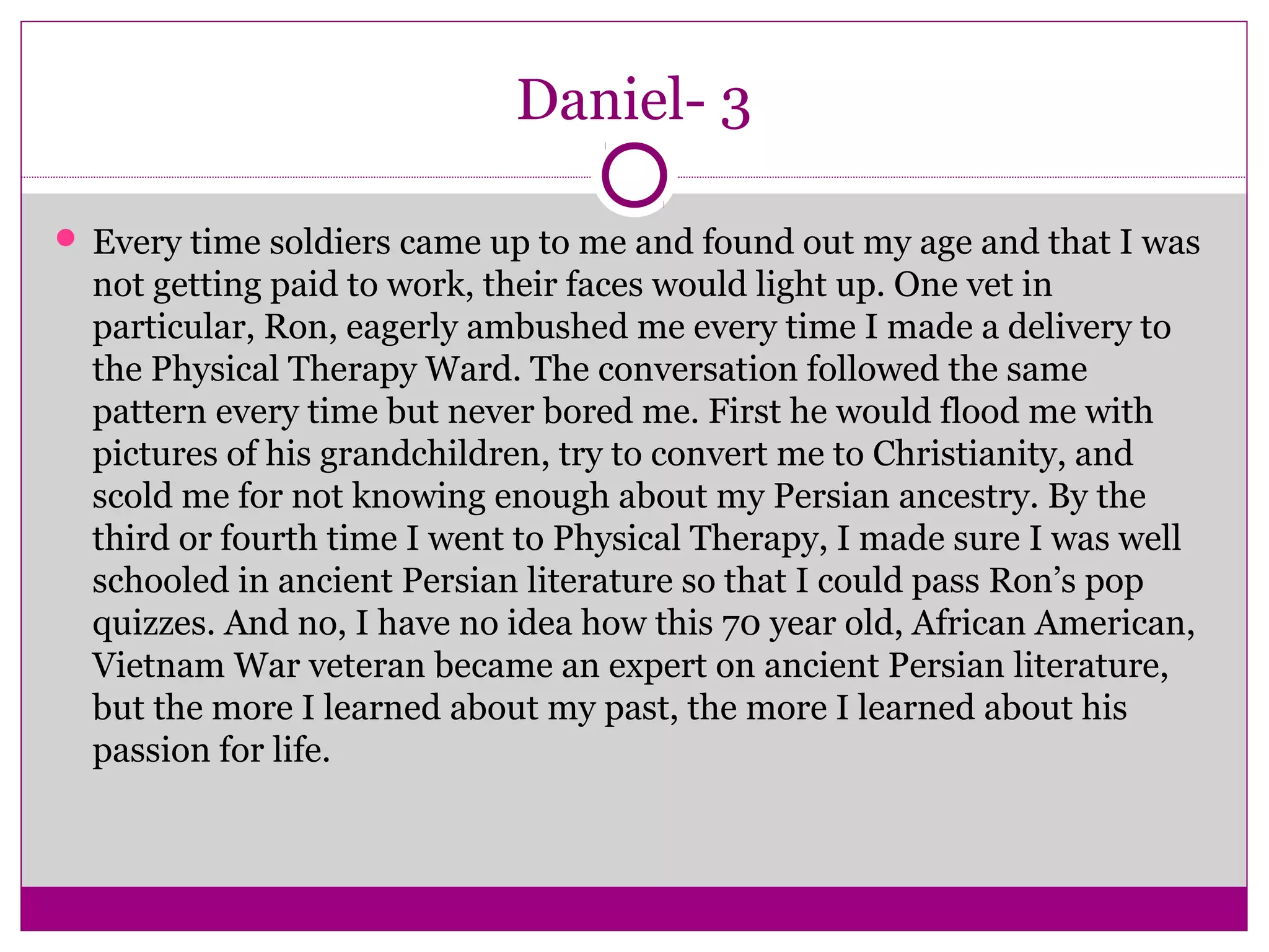 Daniel- 3 
 Every time soldiers came up to me and found out my age and that I was 
not getting paid to work, their faces would light up. One vet in 
particular, Ron, eagerly ambushed me every time I made a delivery to 
the Physical Therapy Ward. The conversation followed the same 
pattern every time but never bored me. First he would flood me with 
pictures of his grandchildren, try to convert me to Christianity, and 
scold me for not knowing enough about my Persian ancestry. By the 
third or fourth time I went to Physical Therapy, I made sure I was well 
schooled in ancient Persian literature so that I could pass Ron’s pop 
quizzes. And no, I have no idea how this 70 year old, African American, 
Vietnam War veteran became an expert on ancient Persian literature, 
but the more I learned about my past, the more I learned about his 
passion for life. 
 