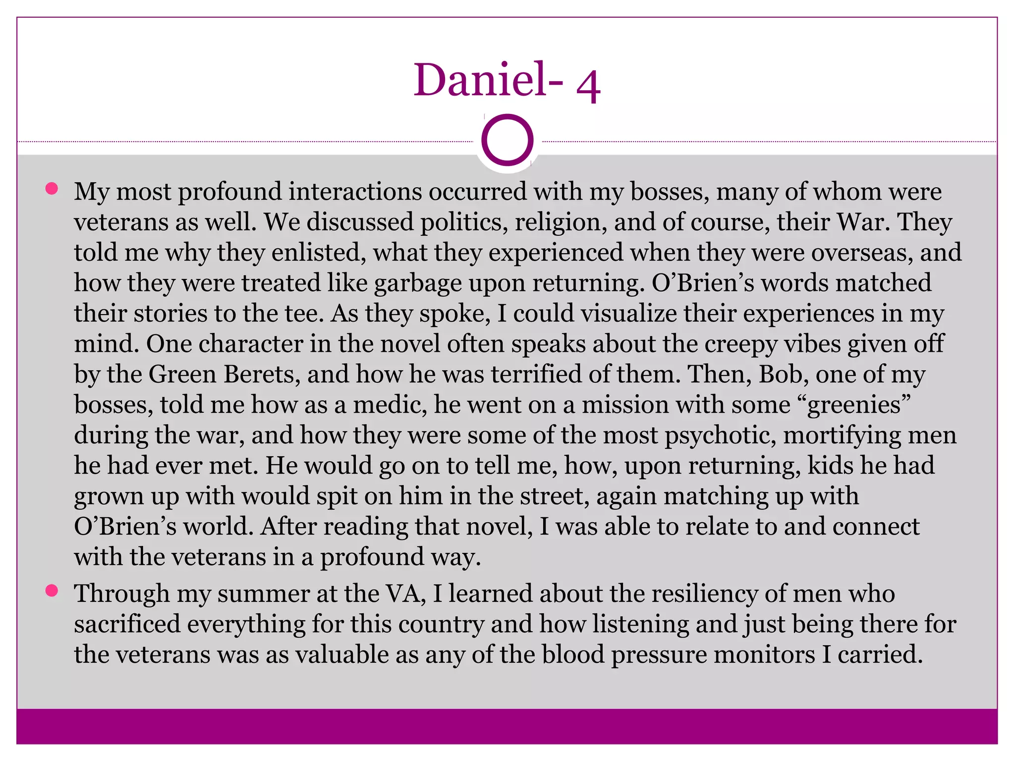 Daniel- 4 
 My most profound interactions occurred with my bosses, many of whom were 
veterans as well. We discussed politics, religion, and of course, their War. They 
told me why they enlisted, what they experienced when they were overseas, and 
how they were treated like garbage upon returning. O’Brien’s words matched 
their stories to the tee. As they spoke, I could visualize their experiences in my 
mind. One character in the novel often speaks about the creepy vibes given off 
by the Green Berets, and how he was terrified of them. Then, Bob, one of my 
bosses, told me how as a medic, he went on a mission with some “greenies” 
during the war, and how they were some of the most psychotic, mortifying men 
he had ever met. He would go on to tell me, how, upon returning, kids he had 
grown up with would spit on him in the street, again matching up with 
O’Brien’s world. After reading that novel, I was able to relate to and connect 
with the veterans in a profound way. 
 Through my summer at the VA, I learned about the resiliency of men who 
sacrificed everything for this country and how listening and just being there for 
the veterans was as valuable as any of the blood pressure monitors I carried. 
 