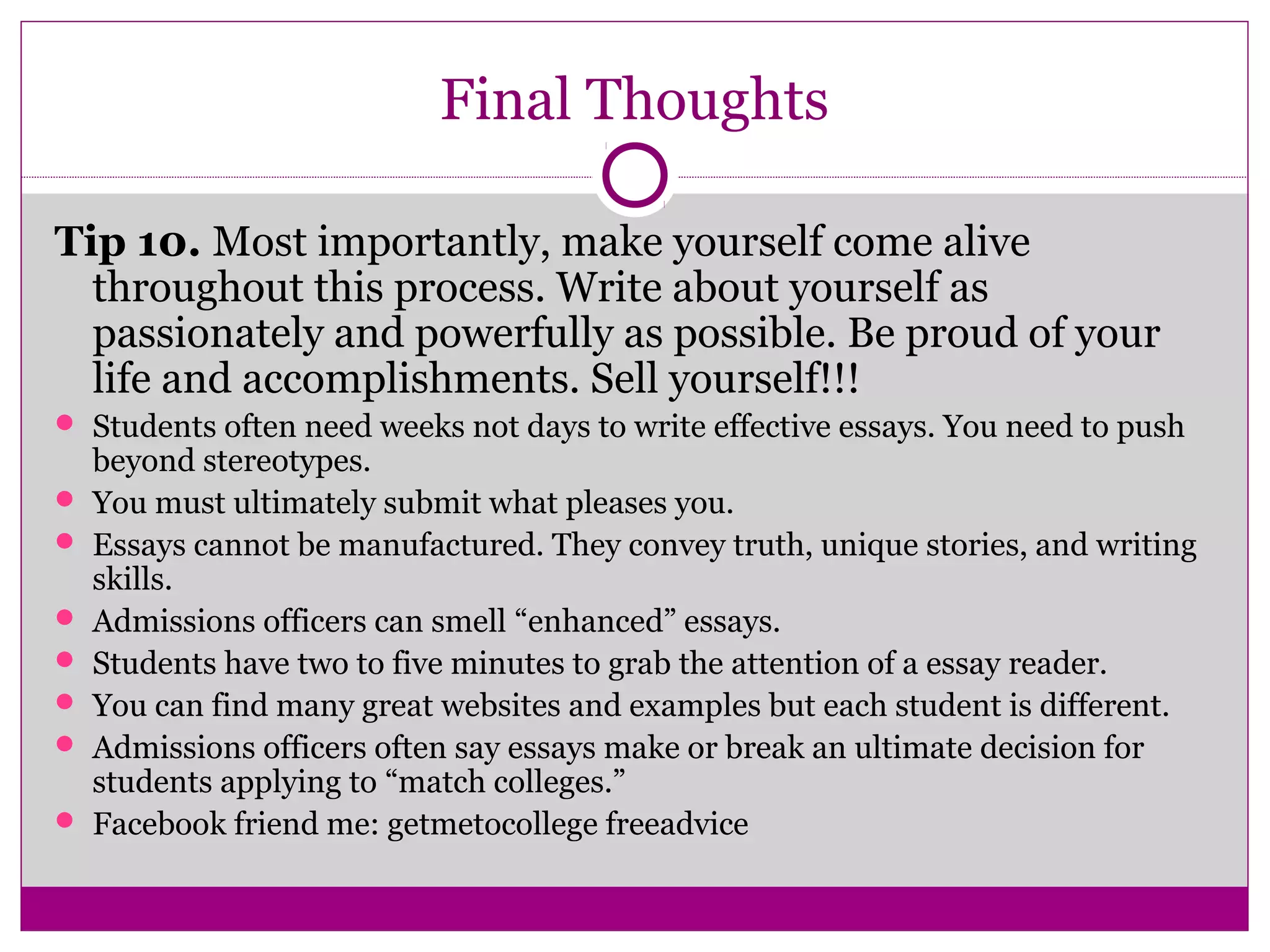 Final Thoughts 
Tip 10. Most importantly, make yourself come alive 
throughout this process. Write about yourself as 
passionately and powerfully as possible. Be proud of your 
life and accomplishments. Sell yourself!!! 
 Students often need weeks not days to write effective essays. You need to push 
beyond stereotypes. 
 You must ultimately submit what pleases you. 
 Essays cannot be manufactured. They convey truth, unique stories, and writing 
skills. 
 Admissions officers can smell “enhanced” essays. 
 Students have two to five minutes to grab the attention of a essay reader. 
 You can find many great websites and examples but each student is different. 
 Admissions officers often say essays make or break an ultimate decision for 
students applying to “match colleges.” 
 Facebook friend me: getmetocollege freeadvice 
 