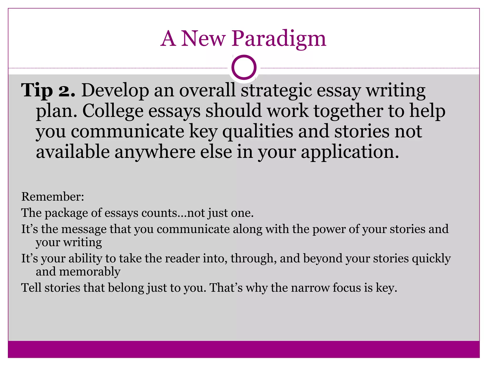 A New Paradigm 
Tip 2. Develop an overall strategic essay writing 
plan. College essays should work together to help 
you communicate key qualities and stories not 
available anywhere else in your application. 
Remember: 
The package of essays counts…not just one. 
It’s the message that you communicate along with the power of your stories and 
your writing 
It’s your ability to take the reader into, through, and beyond your stories quickly 
and memorably 
Tell stories that belong just to you. That’s why the narrow focus is key. 
 