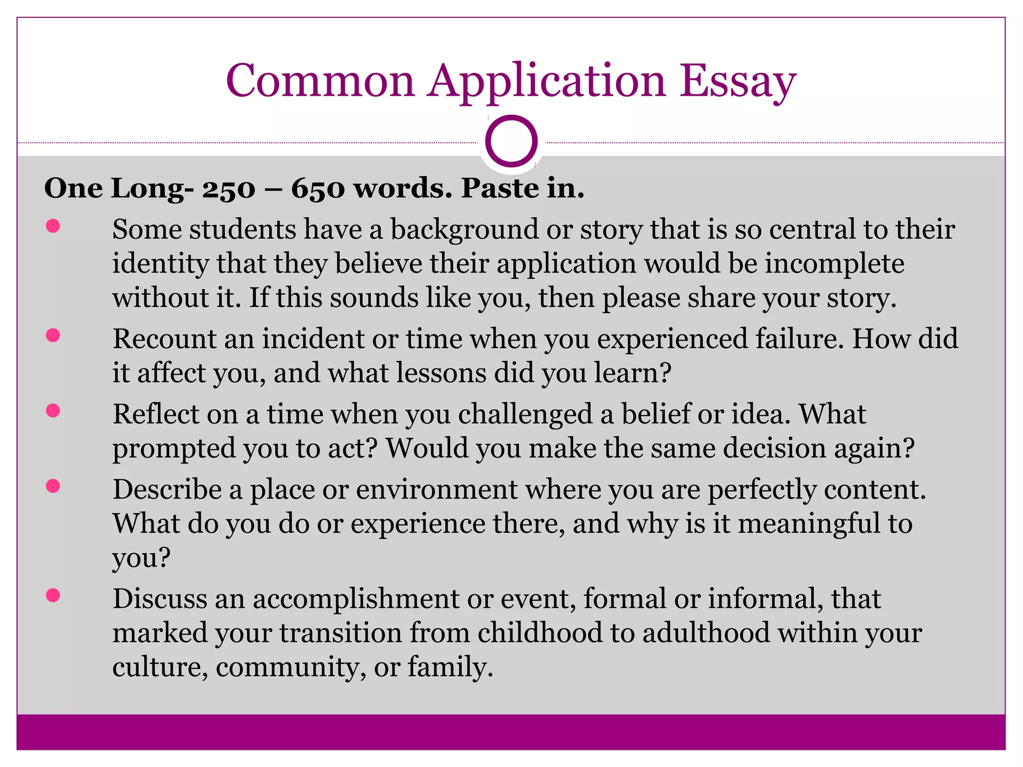 Common Application Essay 
One Long- 250 – 650 words. Paste in. 
 Some students have a background or story that is so central to their 
identity that they believe their application would be incomplete 
without it. If this sounds like you, then please share your story. 
 Recount an incident or time when you experienced failure. How did 
it affect you, and what lessons did you learn? 
 Reflect on a time when you challenged a belief or idea. What 
prompted you to act? Would you make the same decision again? 
 Describe a place or environment where you are perfectly content. 
What do you do or experience there, and why is it meaningful to 
you? 
 Discuss an accomplishment or event, formal or informal, that 
marked your transition from childhood to adulthood within your 
culture, community, or family. 
 