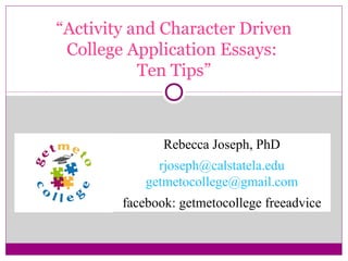 “Activity and Character Driven 
College Application Essays: 
Ten Tips” 
Rebecca Joseph, PhD 
rjoseph@calstatela.edu 
getmetocollege@gmail.com 
facebook: getmetocollege freeadvice 
 