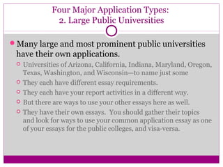 Four Major Application Types: 
2. Large Public Universities 
Many large and most prominent public universities 
have their own applications. 
 Universities of Arizona, California, Indiana, Maryland, Oregon, 
Texas, Washington, and Wisconsin—to name just some 
 They each have different essay requirements. 
 They each have your report activities in a different way. 
 But there are ways to use your other essays here as well. 
 They have their own essays. You should gather their topics 
and look for ways to use your common application essay as one 
of your essays for the public colleges, and visa-versa. 
 