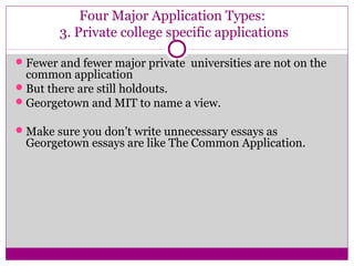 Four Major Application Types: 
3. Private college specific applications 
Fewer and fewer major private universities are not on the 
common application 
But there are still holdouts. 
Georgetown and MIT to name a view. 
Make sure you don’t write unnecessary essays as 
Georgetown essays are like The Common Application. 
 