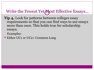 Write the Fewest Yet Most Effective Essays… 
Tip 4. Look for patterns between colleges essay 
requirements so that you can find ways to use essays 
more than once. This holds true for scholarship 
essays. 
Examples: 
Either UC1 or UC2= Common Long 
 