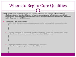 Where to Begin: Core Qualities 
Tip 5. Plan to share positive messages and powerful outcomes. You can start with life or family 
challenges. You can describe obstacles you have overcome. You can reflect on your growth and 
development, including accomplishments and service. College admissions officers do not read minds, 
so tell them your powerful life stories. 
 Brainstorm: Look at your resume. 
 List five of your activities, academic talents and passions, or other interesting family or community stories. 
1 
2 
3 
4 
5 
 Thinking of you the first list, come up with at least five adjectives to describe what you offer a match college 
 Examples…empathetic, resilient, determined, collaborative, creative, insightful, analytic, etc. 
1 
2 
3 
4 
5 
 Come up with at least five qualities a match college must have for you. 
 Examples—real campus, strong frats, travel abroad possibilities, etc. 
1 
2 
3 
4 
5 
 