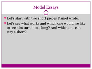 Model Essays 
Let’s start with two short pieces Daniel wrote. 
Let’s see what works and which one would we like 
to see him turn into a long? And which one can 
stay a short? 
 