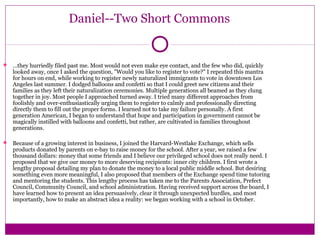 Daniel--Two Short Commons 
 …they hurriedly filed past me. Most would not even make eye contact, and the few who did, quickly 
looked away, once I asked the question, "Would you like to register to vote?" I repeated this mantra 
for hours on end, while working to register newly naturalized immigrants to vote in downtown Los 
Angeles last summer. I dodged balloons and confetti so that I could greet new citizens and their 
families as they left their naturalization ceremonies. Multiple generations all beamed as they clung 
together in joy. Most people I approached turned away. I tried many different approaches from 
foolishly and over-enthusiastically urging them to register to calmly and professionally directing 
directly them to fill out the proper forms. I learned not to take my failure personally. A first 
generation American, I began to understand that hope and participation in government cannot be 
magically instilled with balloons and confetti, but rather, are cultivated in families throughout 
generations. 
 Because of a growing interest in business, I joined the Harvard-Westlake Exchange, which sells 
products donated by parents on e-bay to raise money for the school. After a year, we raised a few 
thousand dollars: money that some friends and I believe our privileged school does not really need. I 
proposed that we give our money to more deserving recipients: inner city children. I first wrote a 
lengthy proposal detailing my plan to donate the money to a local public middle school. But desiring 
something even more meaningful, I also proposed that members of the Exchange spend time tutoring 
and mentoring the students. This lengthy process has taken me to the Parents Association, Prefect 
Council, Community Council, and school administration. Having received support across the board, I 
have learned how to present an idea persuasively, clear it through unexpected hurdles, and most 
importantly, how to make an abstract idea a reality: we began working with a school in October. 
 