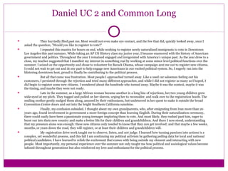 Daniel UC 2 and Common Long 
 They hurriedly filed past me. Most would not even make eye contact, and the few that did, quickly looked away, once I 
asked the question, "Would you like to register to vote?" 
 I repeated this mantra for hours on end, while working to register newly naturalized immigrants to vote in Downtown 
Los Angeles this past summer. While taking an AP US History class my junior year, I became enamored with the history of American 
government and politics. Throughout the year I remained engaged and invigorated with America’s unique past. As the year drew to a 
close, my teacher suggested that I manifest my interest in something real by working at some minor level political functions over the 
summer. I seized on the opportunity and chose to volunteer for Barack Obama, whose campaign sent me out to register new citizens. 
I could not wait to get out and do my part to help engage new Americans in our excited political system. So, I eagerly ran into the 
blistering downtown heat, proud to finally be contributing to the political process. 
 But all that came was frustration. Most people I approached turned away. Like a used car salesman feeling out his 
customers, I persisted through the rejection and tried many different approaches, and while I did not register as many as I hoped, I 
did begin to register some new citizens. I wondered about the hundreds who turned away. Maybe it was the context, maybe it was 
the timing, and maybe they were not ready. 
 Late in the summer, as a large African woman became another in a long line of rejections, her two young children grew 
wide-eyed at my pitch. They tugged and pulled on her sleeves, urging her to reconsider, and walk over to the registration booth. The 
smiling mother gently nudged them along, amused by their enthusiasm, but undeterred in her quest to make it outside the broad 
Convention Center doors and out into the bright Southern California sunshine. 
 Finally, my confusion subsided. I thought about my own grandparents, who, after emigrating from Iran more than 20 
years ago, found involvement in government a more foreign concept than learning English. During their naturalization ceremony, 
there could easily have been a passionate young teenager imploring them to vote. And most likely, they rushed past him, eager to 
burst out into their new country and make a better life for their children and grandchildren. And there I now stood, understanding 
that my presence alone was enough: these new citizens only needed to know that they can get involved; and that maybe a few weeks, 
months, or years down the road, they will register, or at least their children and grandchildren will. 
 My registration drive work taught me to observe, listen, and not judge. I learned how turning passions into actions is a 
complex, yet wonderful process, and this fall I am continuing my political activism by gathering polling data for local and national 
political candidates. I have learned to relish the excitement that comes with being outside my element and interacting with new 
people. Most importantly, my personal experience over the summer not only taught me how political and sociological values become 
infused throughout generations but also reinforced my love and enthusiasm for the political process. 
 