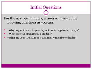 Initial Questions 
For the next few minutes, answer as many of the 
following questions as you can: 
 —Why do you think colleges ask you to write application essays? 
 What are your strengths as a student? 
 —What are your strengths as a community member or leader? 
 