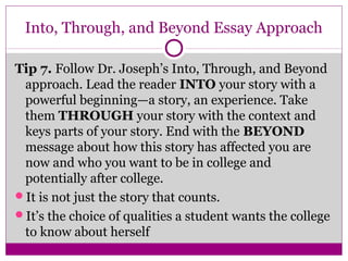 Into, Through, and Beyond Essay Approach 
Tip 7. Follow Dr. Joseph’s Into, Through, and Beyond 
approach. Lead the reader INTO your story with a 
powerful beginning—a story, an experience. Take 
them THROUGH your story with the context and 
keys parts of your story. End with the BEYOND 
message about how this story has affected you are 
now and who you want to be in college and 
potentially after college. 
It is not just the story that counts. 
It’s the choice of qualities a student wants the college 
to know about herself 
 