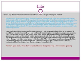 Into 
It’s the way the reader can lead the reader into the piece—images, examples, context. 
Picture one of those typical family dinners where the atmosphere is calm and content and everyone 
politely enjoys his or her meal. Now picture the exact opposite. At my house, dinner is comparable to a 
circus. With a family of seven, every meal is hectic. If you want the salt, you literally have to shout 
across the table, but you’re usually better off getting up and grabbing it yourself. The volume increases 
as everyone struggles to be heard over the commotion. Even though this sounds chaotic, I usually 
enjoy dinner with my family. We always make an effort to get everyone together to eat, even if it’s only 
for twenty minutes. 
Working in a Mexican restaurant for more than year, I had never spilled anything on a customer. I 
should have knocked on wood. As I was confidently balancing two water glasses, chips, and salsa on a 
tray, I leaned over a table of two men to hand them menus. Before I knew what had happened the 
glasses were empty as the water from the glasses poured onto their laps and their menus. Extremely 
embarrassed I apologized and sat them at another table. I tried again and to my horror experienced 
what I thought was déjà vu but turned out to be reality. The waters again inexplicably jumped off the 
tray and spilled all over the same two men. I wanted to run into the kitchen and cry I was so 
embarrassed but I apologized and the men laughed empathetically. 
“We have great crack.” Four short words that forever changed the way I viewed public speaking. 
 