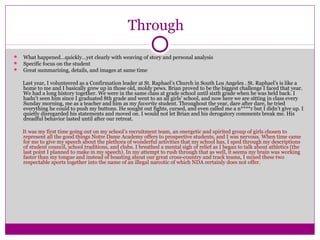 Through 
 What happened…quickly…yet clearly with weaving of story and personal analysis 
 Specific focus on the student 
 Great summarizing, details, and images at same time 
Last year, I volunteered as a Confirmation leader at St. Raphael’s Church in South Los Angeles . St. Raphael’s is like a 
home to me and I basically grew up in those old, moldy pews. Brian proved to be the biggest challenge I faced that year. 
We had a long history together. We were in the same class at grade school until sixth grade when he was held back. I 
hadn’t seen him since I graduated 8th grade and went to an all girls’ school, and now here we are sitting in class every 
Sunday morning, me as a teacher and him as my favorite student. Throughout the year, dare after dare, he tried 
everything he could to push my buttons. He sought out fights, cursed, and even called me a n****r but I didn’t give up. I 
quietly disregarded his statements and moved on. I would not let Brian and his derogatory comments break me. His 
dreadful behavior lasted until after our retreat. 
It was my first time going out on my school’s recruitment team, an energetic and spirited group of girls chosen to 
represent all the good things Notre Dame Academy offers to prospective students, and I was nervous. When time came 
for me to give my speech about the plethora of wonderful activities that my school has, I sped through my descriptions 
of student council, school traditions, and clubs. I breathed a mental sigh of relief as I began to talk about athletics (the 
last point I planned to make in my speech). In my attempt to rush through that as well, it seems my brain was working 
faster than my tongue and instead of boasting about our great cross-country and track teams, I mixed these two 
respectable sports together into the name of an illegal narcotic of which NDA certainly does not offer. 
 